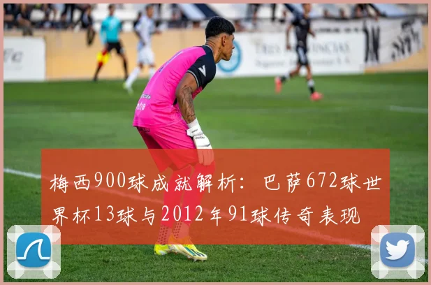 梅西900球成就解析：巴萨672球世界杯13球与2012年91球传奇表现
