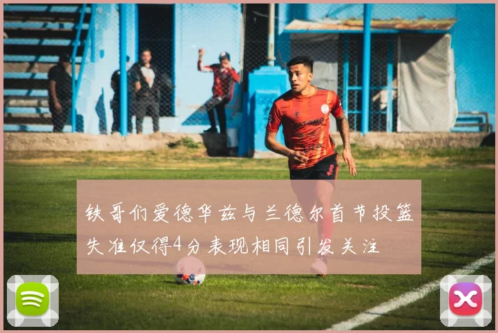 铁哥们爱德华兹与兰德尔首节投篮失准仅得4分表现相同引发关注