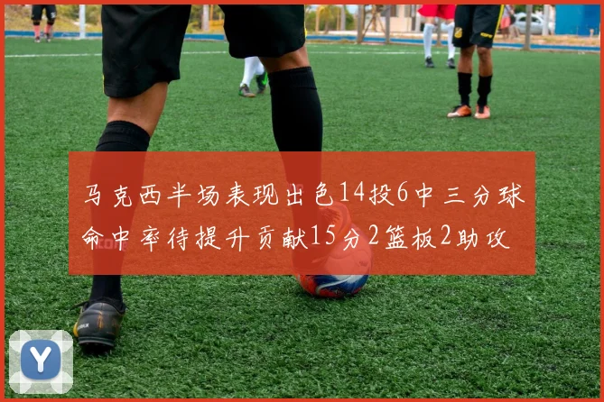 马克西半场表现出色14投6中三分球命中率待提升贡献15分2篮板2助攻