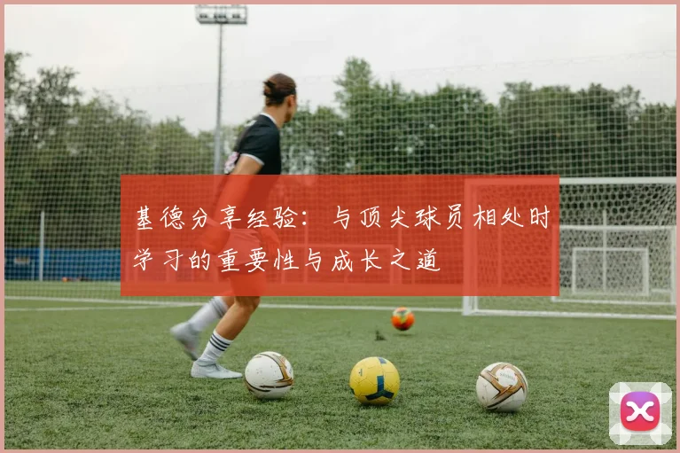 基德分享经验：与顶尖球员相处时学习的重要性与成长之道