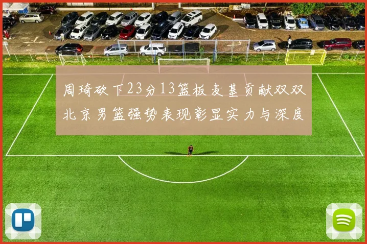周琦砍下23分13篮板麦基贡献双双北京男篮强势表现彰显实力与深度