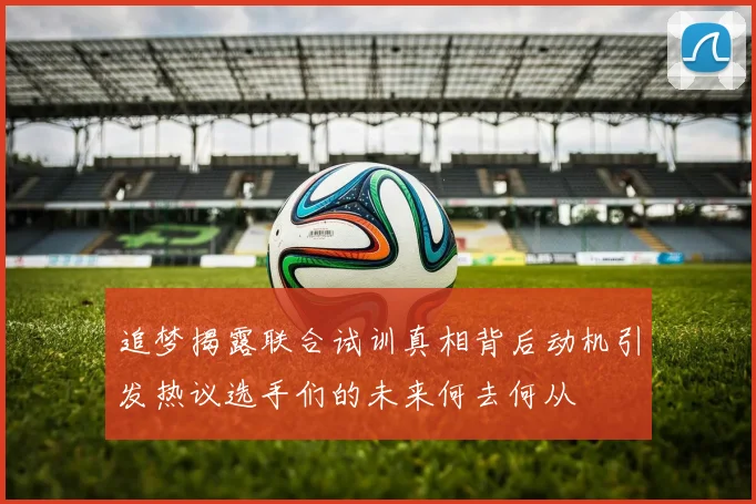追梦揭露联合试训真相背后动机引发热议选手们的未来何去何从