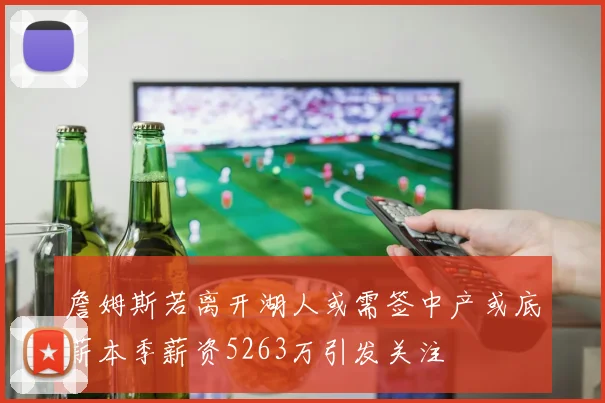 詹姆斯若离开湖人或需签中产或底薪本季薪资5263万引发关注