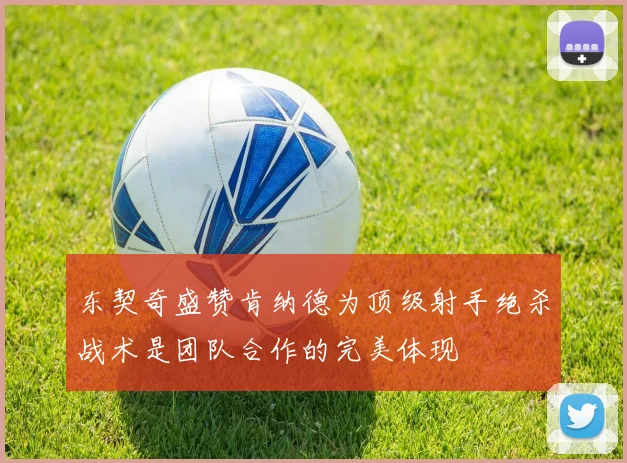 东契奇盛赞肯纳德为顶级射手绝杀战术是团队合作的完美体现