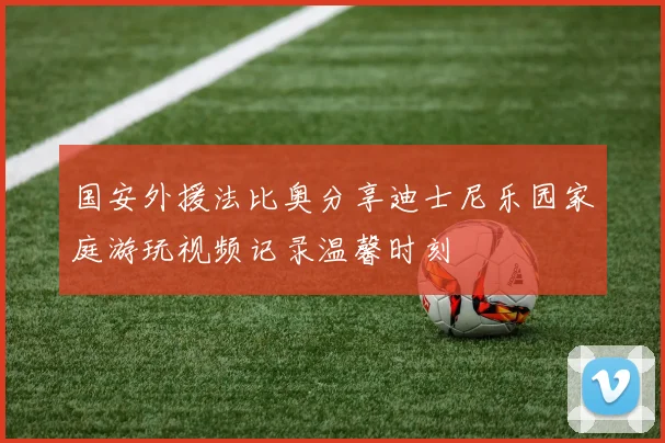 国安外援法比奥分享迪士尼乐园家庭游玩视频记录温馨时刻