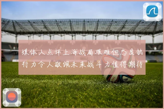 媒体人点评上海战局艰难但态度执行力令人敬佩未来战斗力值得期待
