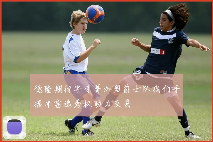 德隆期待字母哥加盟爵士队我们手握丰富选秀权助力交易