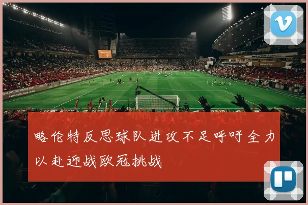 略伦特反思球队进攻不足呼吁全力以赴迎战欧冠挑战