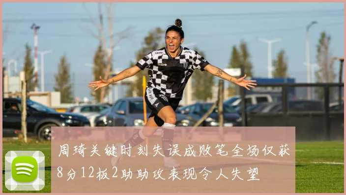 周琦关键时刻失误成败笔全场仅获8分12板2助助攻表现令人失望