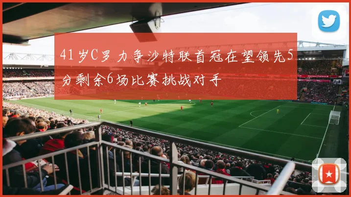 41岁C罗力争沙特联首冠在望领先5分剩余6场比赛挑战对手
