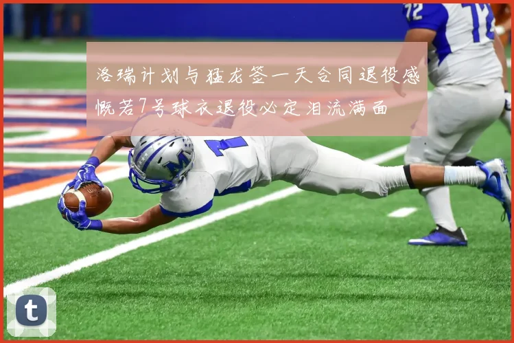 洛瑞计划与猛龙签一天合同退役感慨若7号球衣退役必定泪流满面
