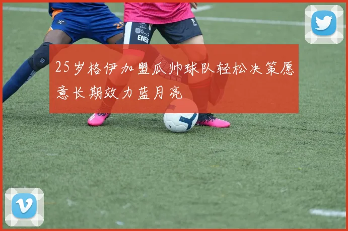 25岁格伊加盟瓜帅球队轻松决策愿意长期效力蓝月亮