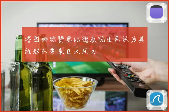 塔图姆称赞恩比德表现出色认为其给球队带来巨大压力