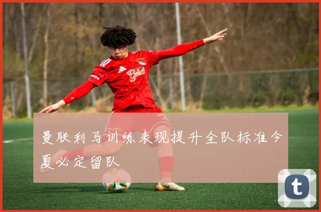曼联利马训练表现提升全队标准今夏必定留队