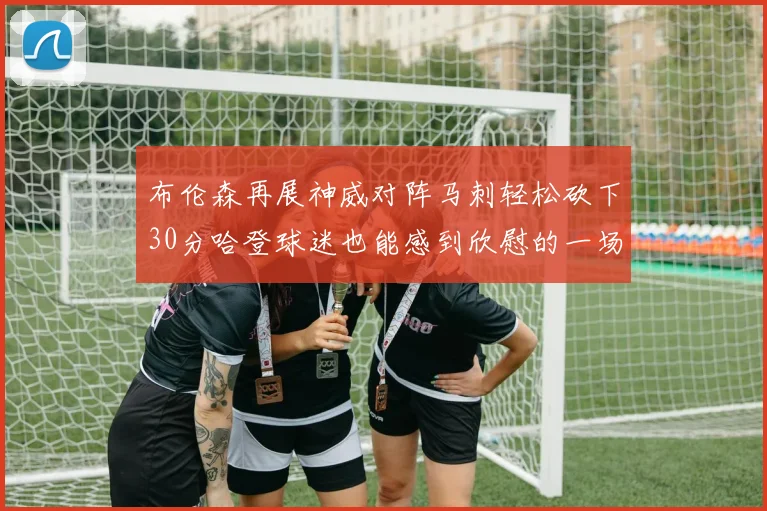 布伦森再展神威对阵马刺轻松砍下30分哈登球迷也能感到欣慰的一场比赛