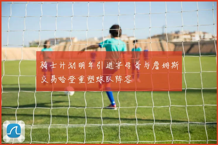骑士计划明年引进字母哥与詹姆斯交易哈登重塑球队阵容