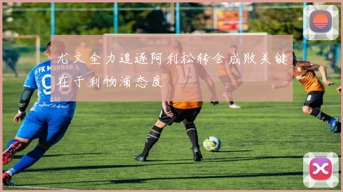 尤文全力追逐阿利松转会成败关键在于利物浦态度