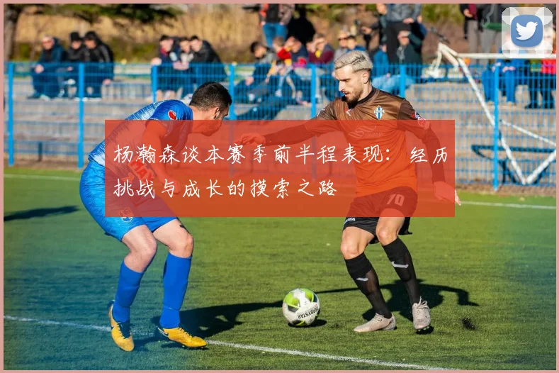 杨瀚森谈本赛季前半程表现：经历挑战与成长的摸索之路
