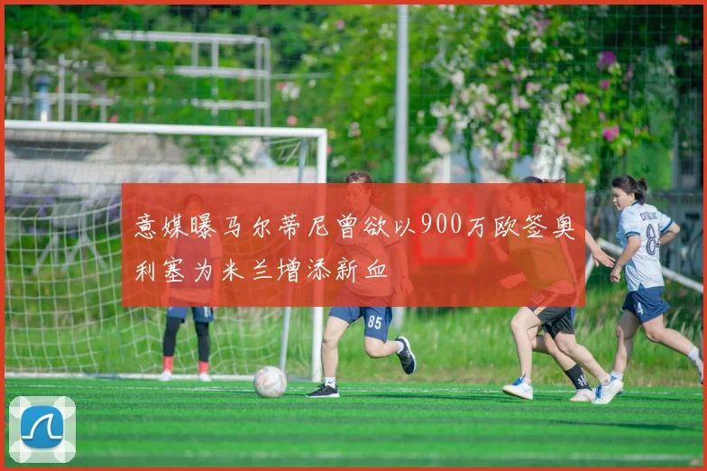 意媒曝马尔蒂尼曾欲以900万欧签奥利塞为米兰增添新血