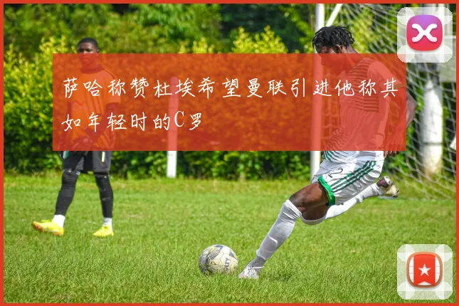 萨哈称赞杜埃希望曼联引进他称其如年轻时的C罗