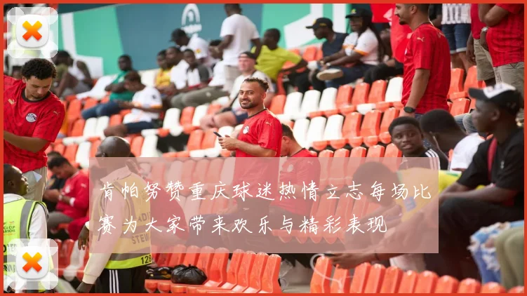 肯帕努赞重庆球迷热情立志每场比赛为大家带来欢乐与精彩表现