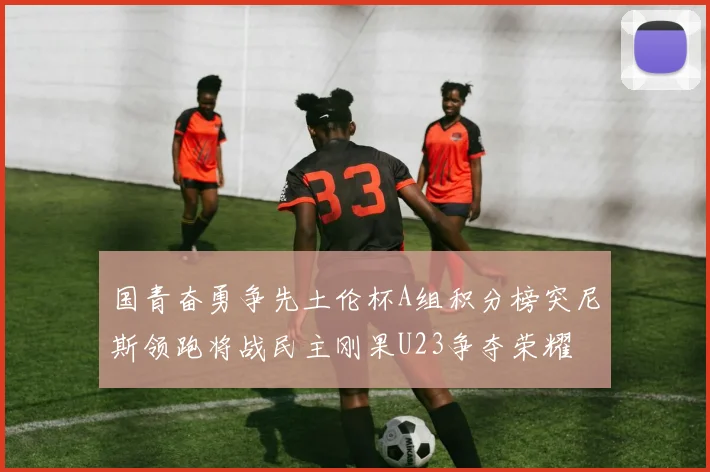国青奋勇争先土伦杯A组积分榜突尼斯领跑将战民主刚果U23争夺荣耀