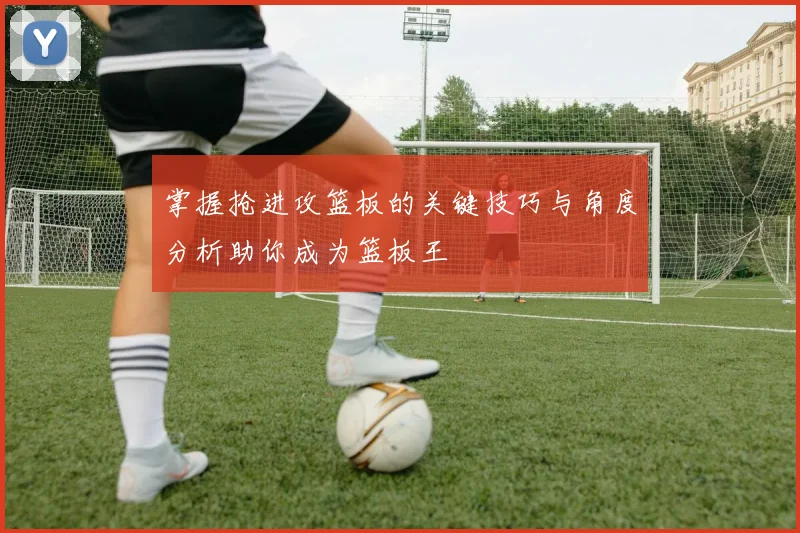 掌握抢进攻篮板的关键技巧与角度分析助你成为篮板王