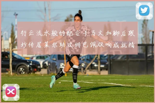 行云流水般的配合卡马文加脚后跟妙传居莱尔助攻姆巴佩双响成就精彩瞬间