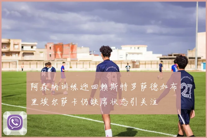 阿森纳训练迎回赖斯特罗萨德加布里埃尔萨卡仍缺席状态引关注