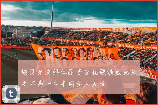 埃贝尔谈拜仁薪资变化强调成就来之不易一年半前无人关注